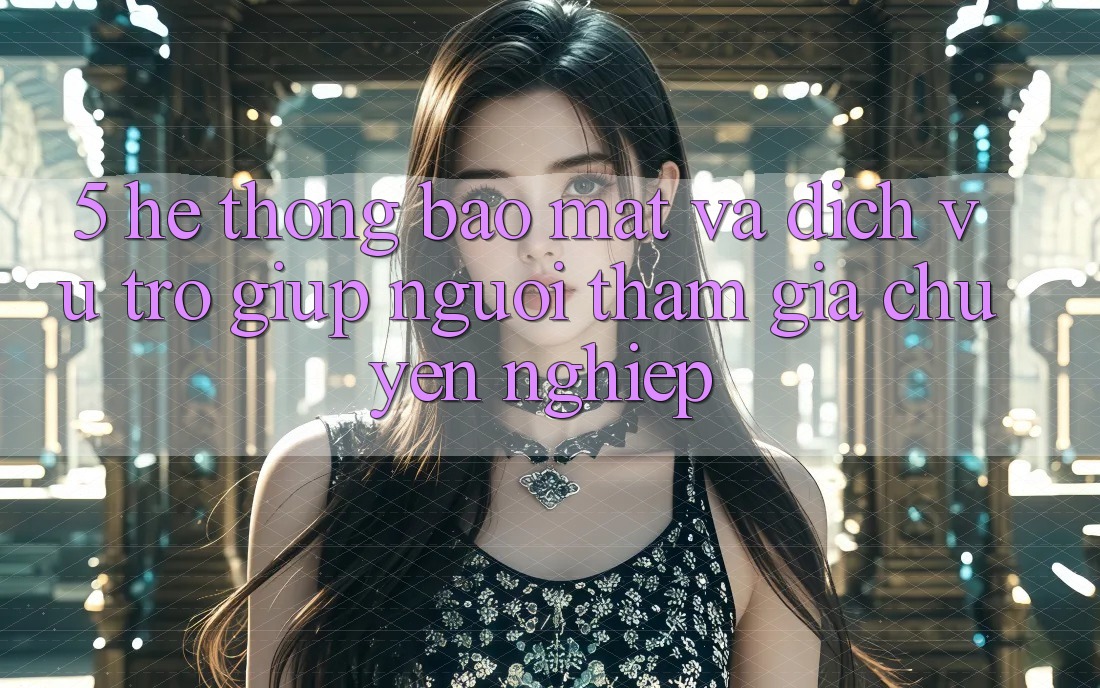 5. Hệ Thống Bảo Mật Và Dịch Vụ Trợ giúp Người tham gia Chuyên nghiệp
