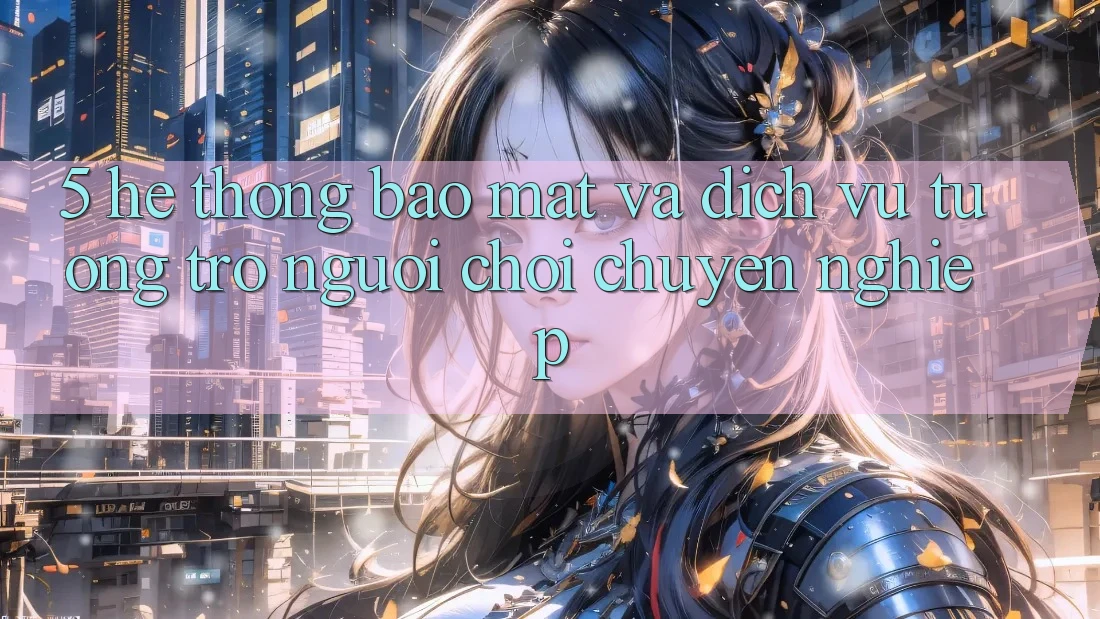 5. Hệ Thống Bảo Mật Và Dịch Vụ Tương trợ Người chơi Chuyên Nghiệp
