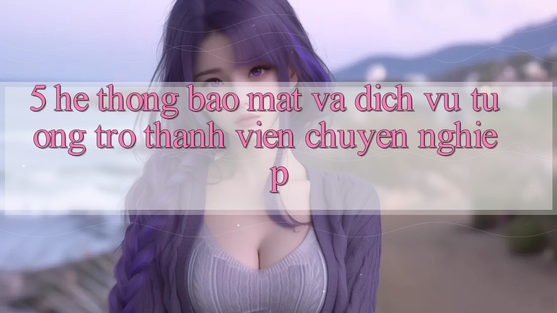 5. Hệ Thống Bảo Mật Và Dịch Vụ Tương trợ Thành viên Chuyên Nghiệp