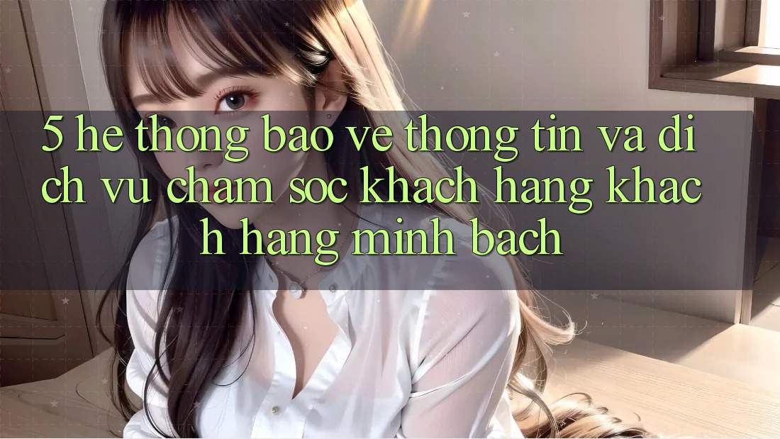 5. Hệ Thống Bảo vệ thông tin Và Dịch Vụ Chăm sóc khách hàng Khách Hàng Minh bạch