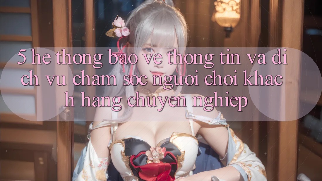 5. Hệ Thống Bảo vệ thông tin Và Dịch Vụ Chăm sóc người chơi Khách Hàng Chuyên Nghiệp 5. Hệ Thống Bảo vệ thông tin Và Dịch Vụ Chăm sóc người chơi Khách Hàng Chuyên Nghiệp
