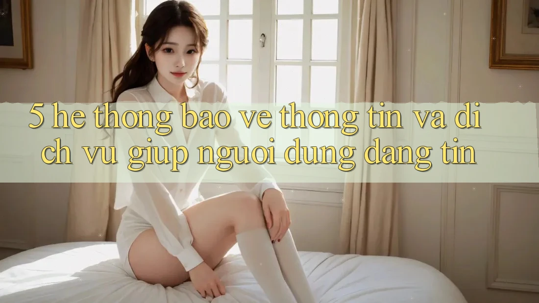 5. Hệ Thống Bảo vệ thông tin Và Dịch Vụ Giúp Người dùng Đáng tin