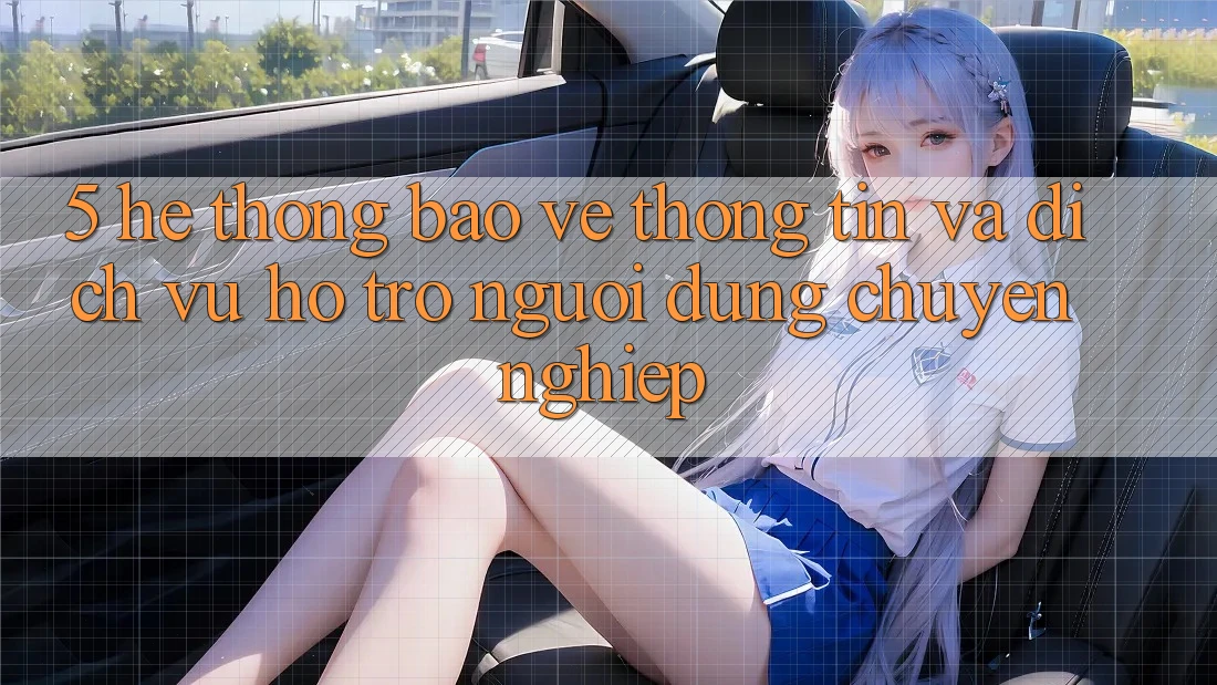 5. Hệ Thống Bảo vệ thông tin Và Dịch Vụ Hỗ Trợ Người dùng Chuyên Nghiệp