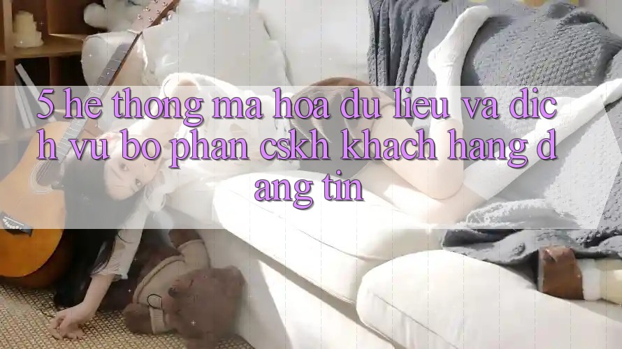 5. Hệ Thống Mã hóa dữ liệu Và Dịch Vụ Bộ phận CSKH Khách Hàng Đáng tin