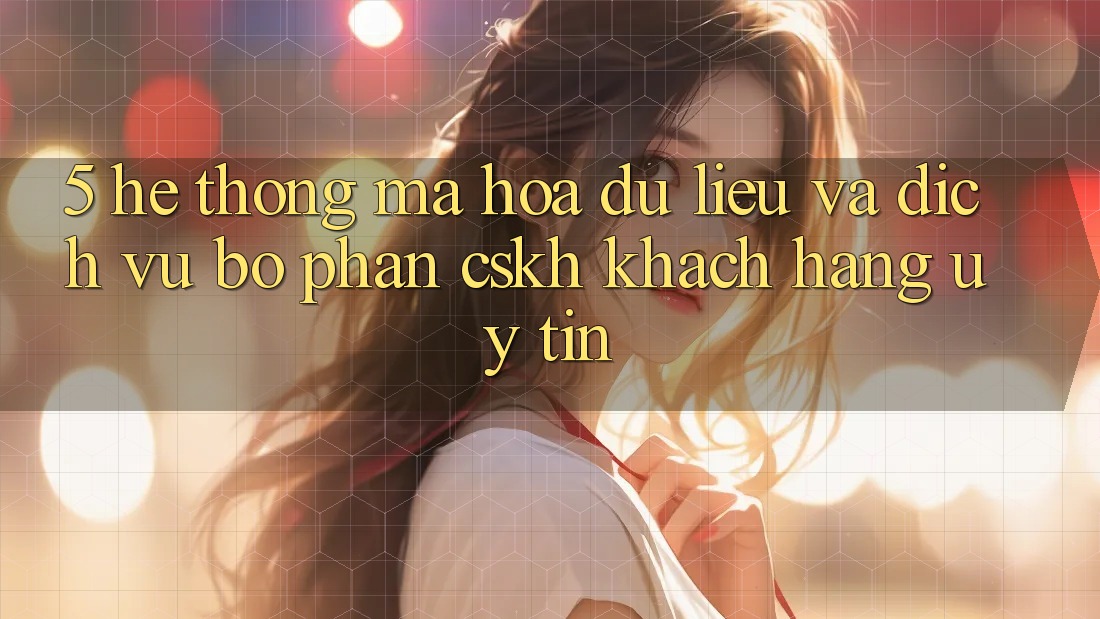 5. Hệ Thống Mã hóa dữ liệu Và Dịch Vụ Bộ phận CSKH Khách Hàng Uy tín