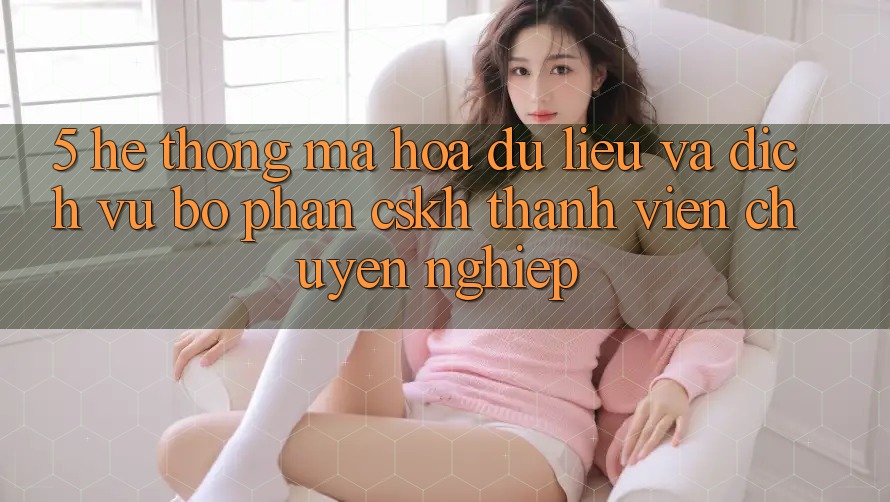 5. Hệ Thống Mã hóa dữ liệu Và Dịch Vụ Bộ phận CSKH Thành viên Chuyên Nghiệp 5. Hệ Thống Mã hóa dữ liệu Và Dịch Vụ Bộ phận CSKH Thành viên Chuyên Nghiệp