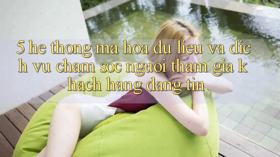 5. Hệ Thống Mã hóa dữ liệu Và Dịch Vụ Chăm sóc người tham gia Khách Hàng Đáng tin