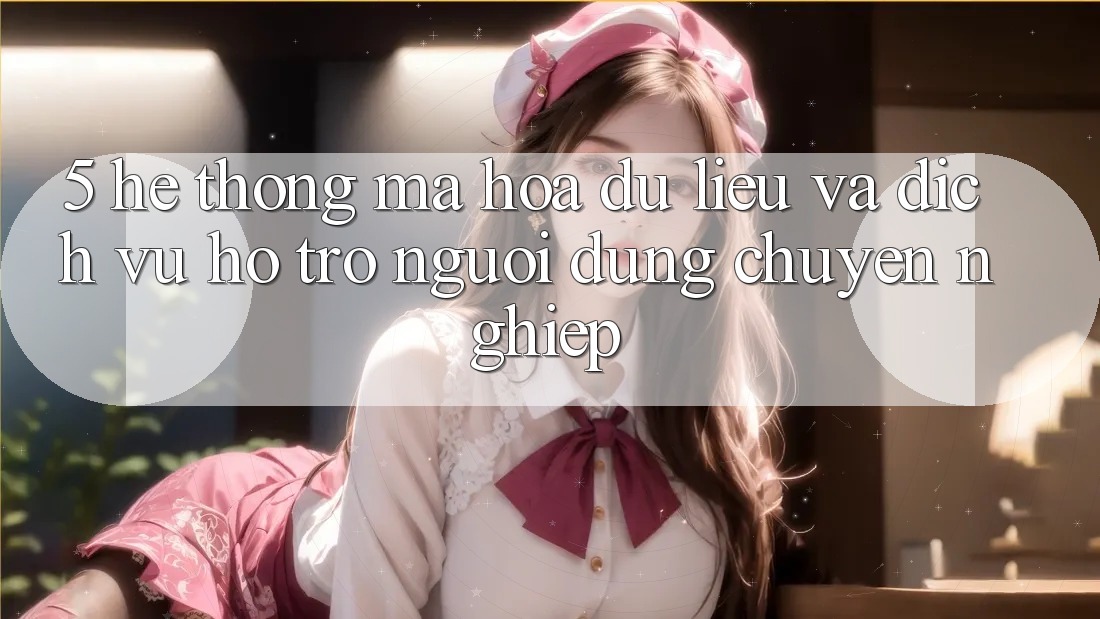 5. Hệ thống Mã hóa dữ liệu Và Dịch Vụ Hỗ Trợ Người dùng Chuyên Nghiệp
