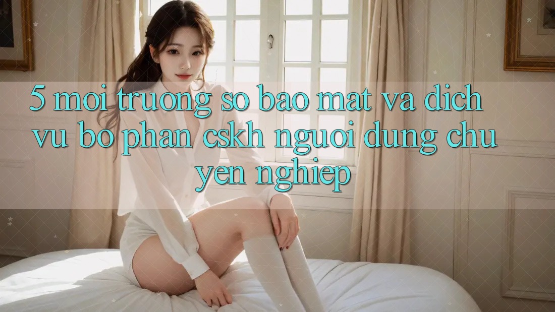 5. Môi trường số Bảo Mật Và Dịch Vụ Bộ phận CSKH Người dùng Chuyên Nghiệp