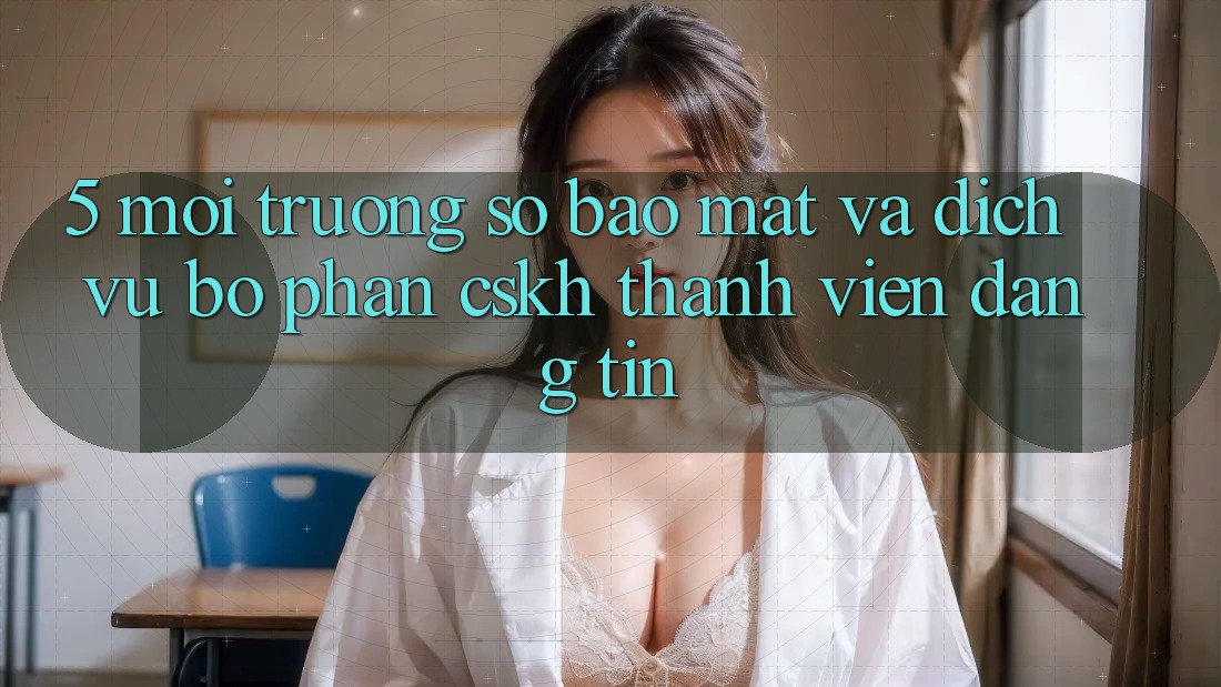 5. Môi trường số Bảo Mật Và Dịch Vụ Bộ phận CSKH Thành viên Đáng tin