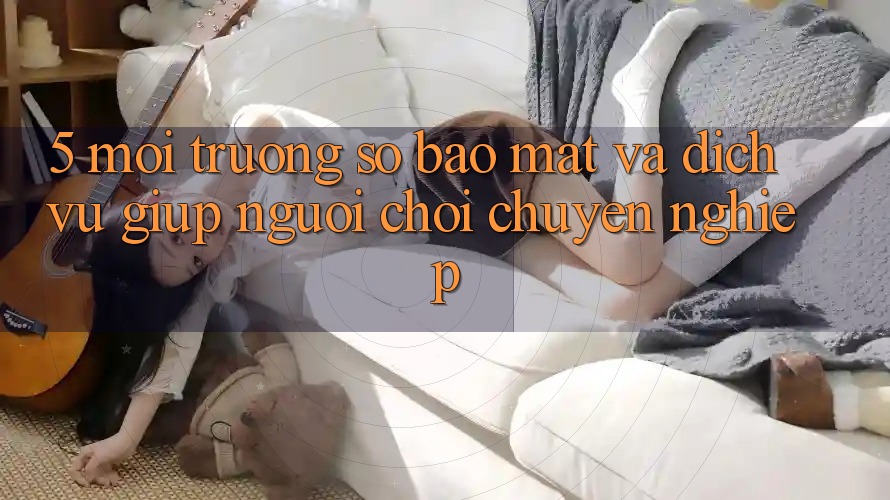 5. Môi trường số Bảo Mật Và Dịch Vụ Giúp Người chơi Chuyên Nghiệp 5. Môi trường số Bảo Mật Và Dịch Vụ Giúp Người chơi Chuyên Nghiệp