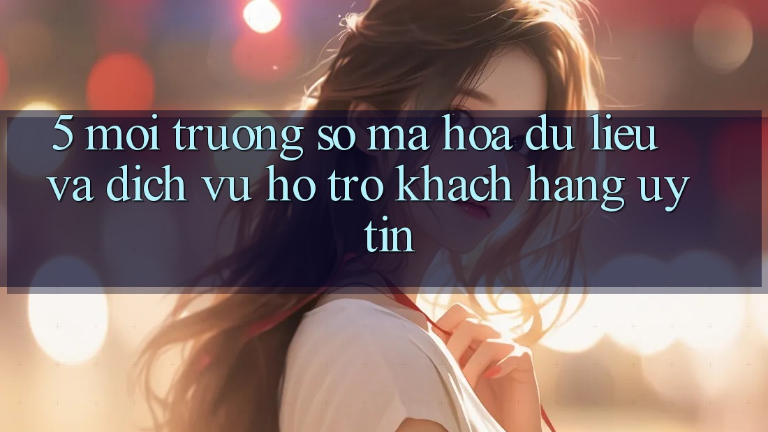 5. Môi trường số Mã hóa dữ liệu Và Dịch Vụ Hỗ Trợ Khách Hàng Uy tín