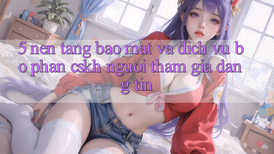 5. Nền tảng Bảo Mật Và Dịch Vụ Bộ phận CSKH Người tham gia Đáng tin