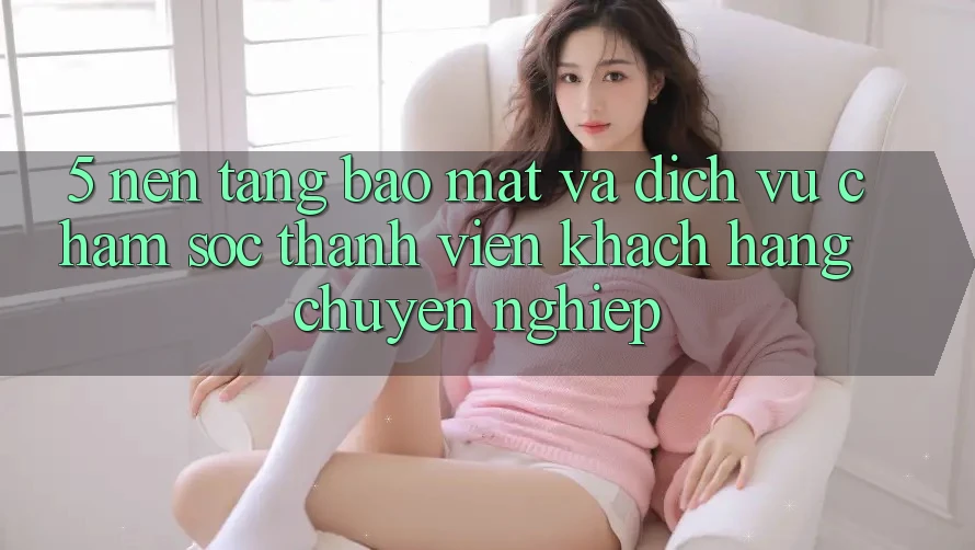 5. Nền tảng Bảo Mật Và Dịch Vụ Chăm sóc thành viên Khách Hàng Chuyên Nghiệp