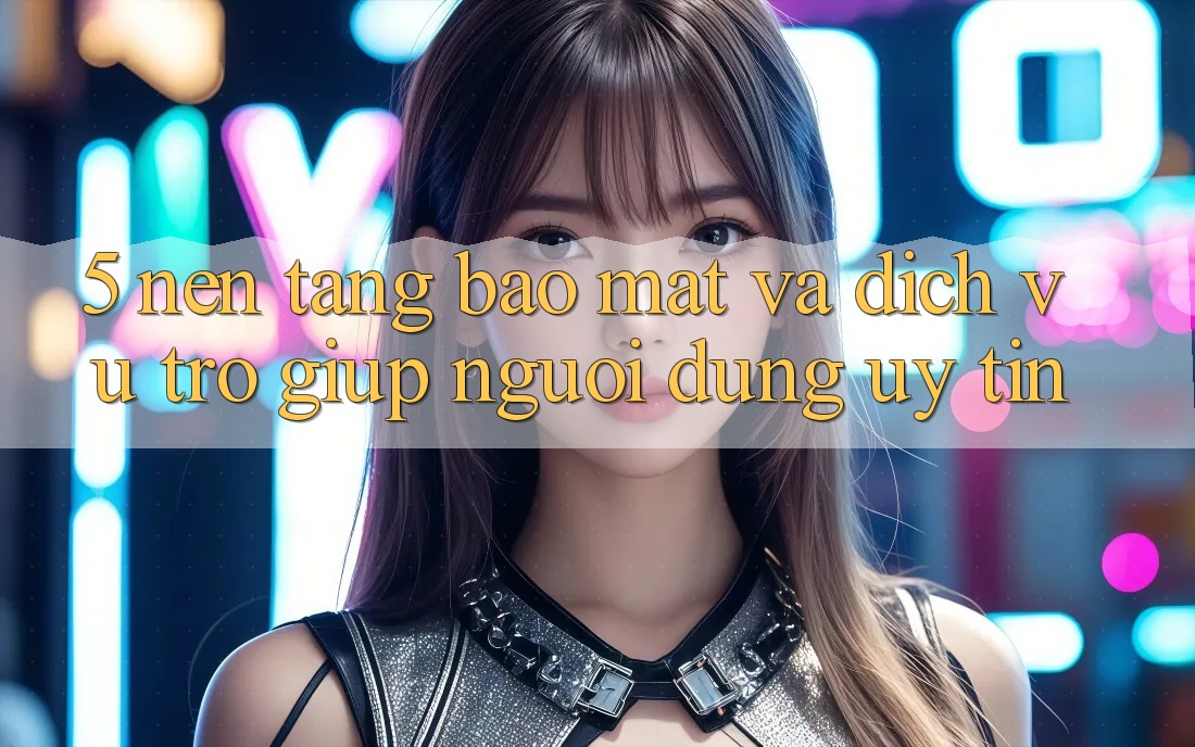 5. Nền tảng Bảo Mật Và Dịch Vụ Trợ giúp Người dùng Uy tín