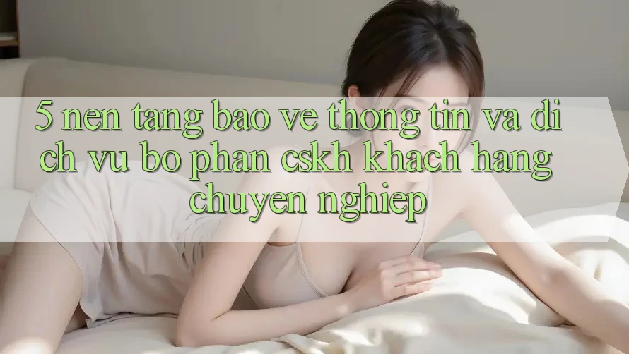 5. Nền tảng Bảo vệ thông tin Và Dịch Vụ Bộ phận CSKH Khách Hàng Chuyên Nghiệp