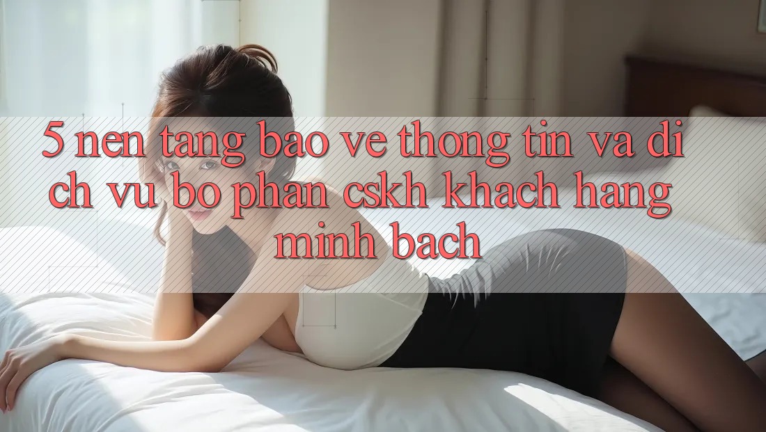 5. Nền tảng Bảo vệ thông tin Và Dịch Vụ Bộ phận CSKH Khách Hàng Minh bạch