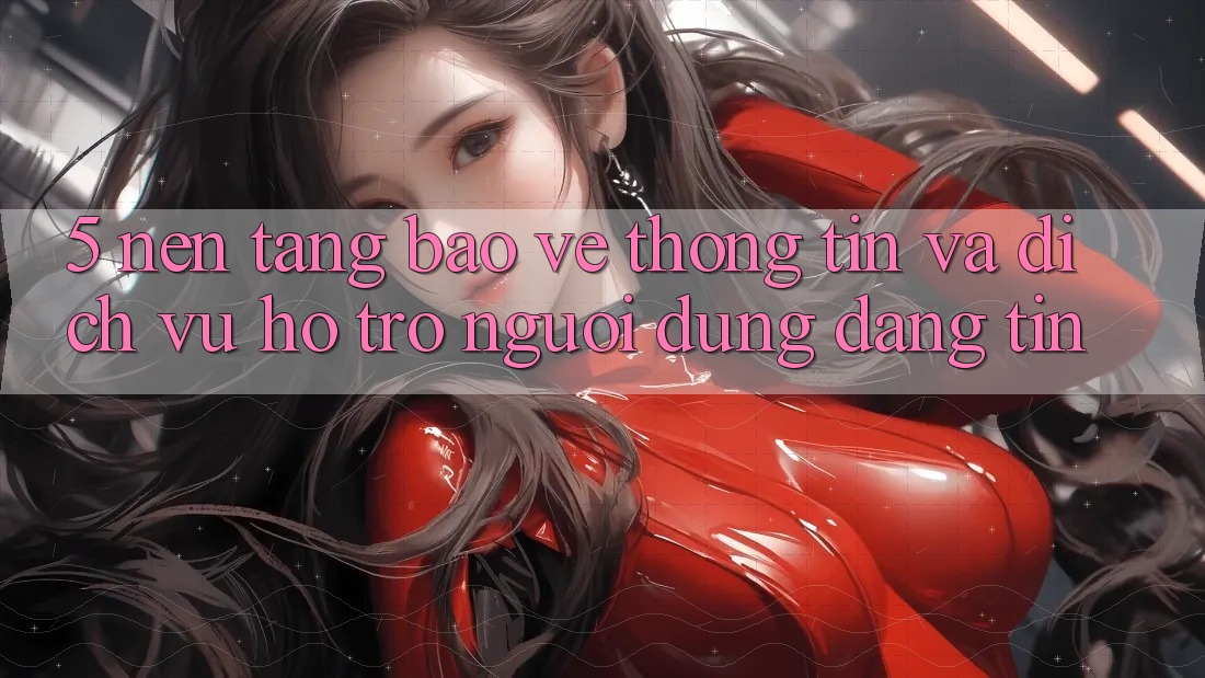 5. Nền tảng Bảo vệ thông tin Và Dịch Vụ Hỗ Trợ Người dùng Đáng tin 5. Nền tảng Bảo vệ thông tin Và Dịch Vụ Hỗ Trợ Người dùng Đáng tin