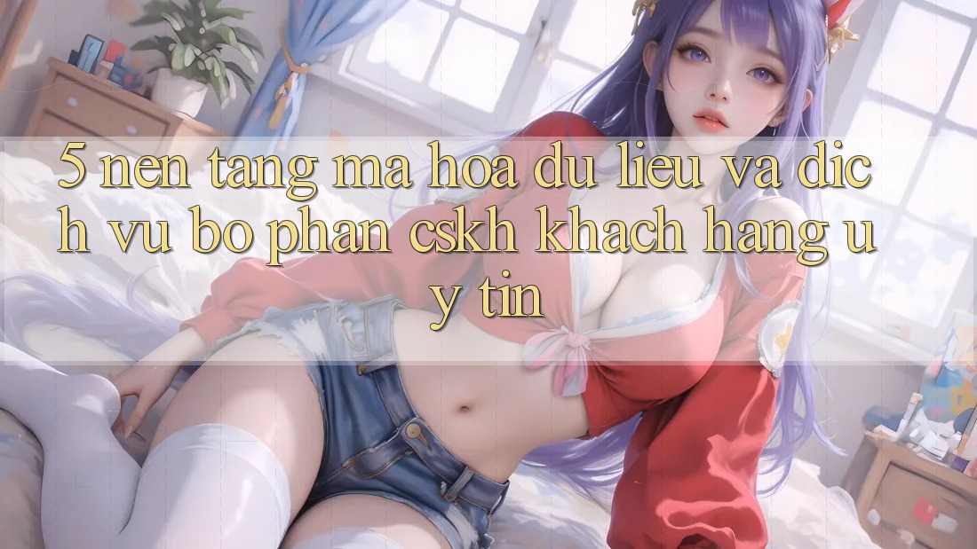5. Nền tảng Mã hóa dữ liệu Và Dịch Vụ Bộ phận CSKH Khách Hàng Uy tín