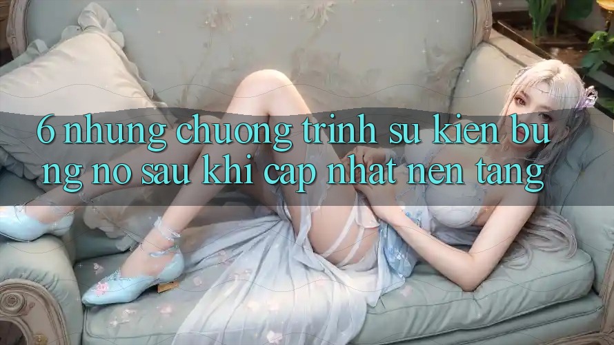 6. Những Chương Trình Sự kiện Bùng Nổ Sau Khi Cập Nhật Nền tảng 6. Những Chương Trình Sự kiện Bùng Nổ Sau Khi Cập Nhật Nền tảng