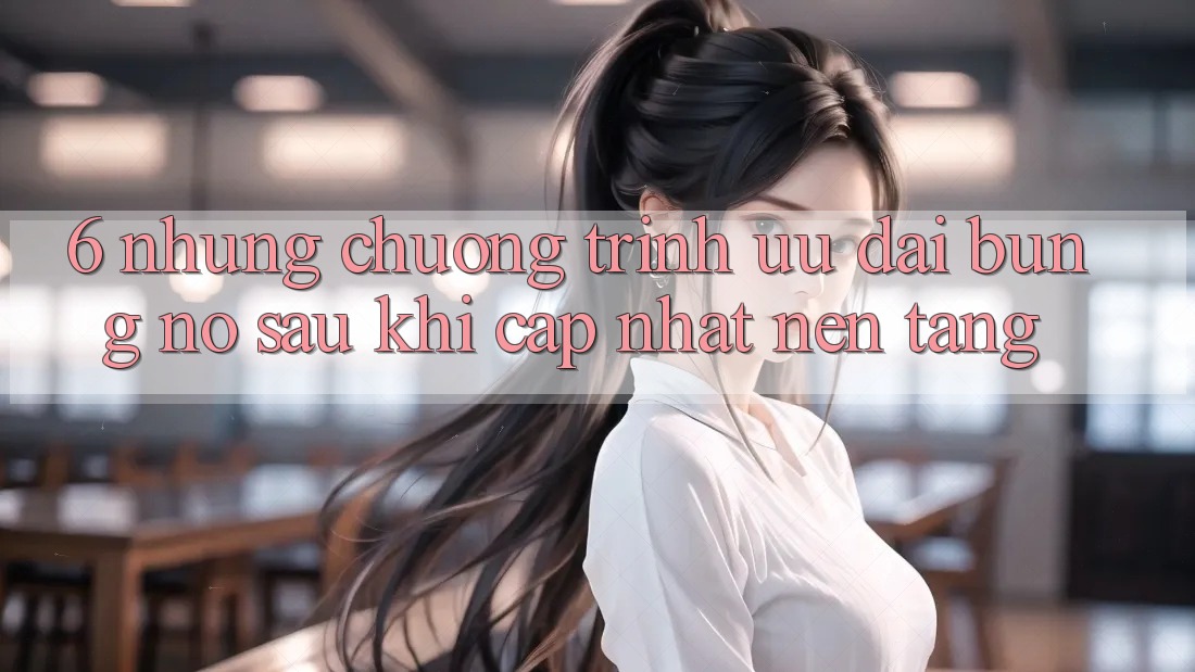 6. Những Chương Trình Ưu đãi Bùng Nổ Sau Khi Cập Nhật Nền tảng 6. Những Chương Trình Ưu đãi Bùng Nổ Sau Khi Cập Nhật Nền tảng