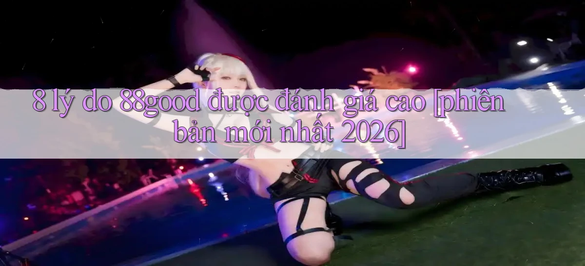 8 lý do 88good được đánh giá cao [phiên bản mới nhất 2026]
