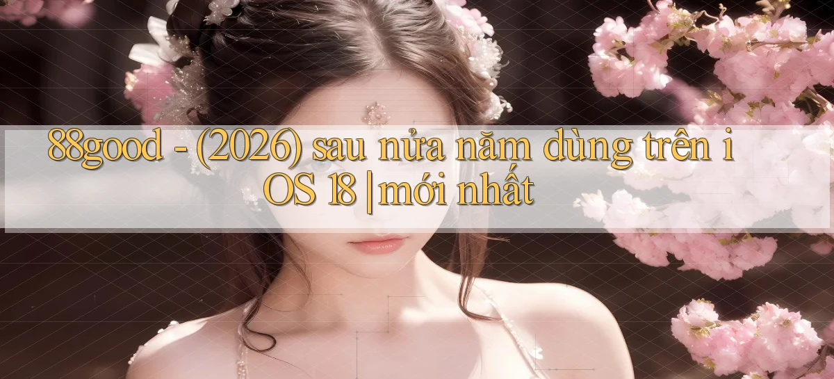 88good   (2026) sau nửa năm dùng trên iOS 18 mới nhất