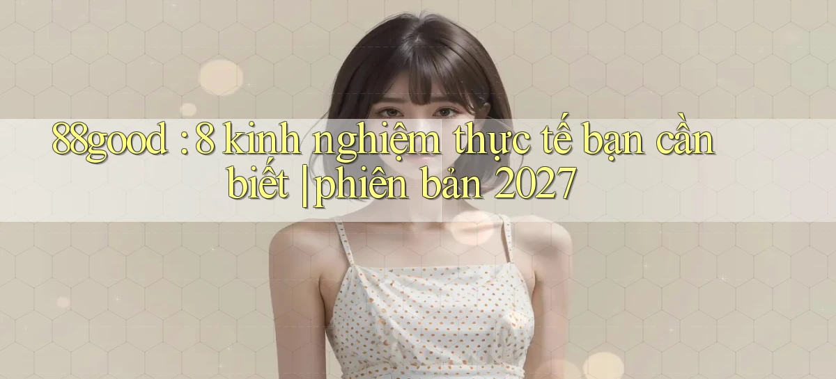 88good 8 kinh nghiệm thực tế bạn cần biết phiên bản 2027