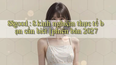 88good 8 kinh nghiệm thực tế bạn cần biết phiên bản 2027