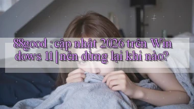88good cập nhật 2026 trên Windows 11 nên dừng lại khi nào