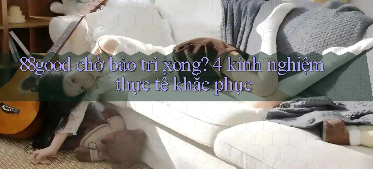 88good chờ bảo trì xong 4 kinh nghiệm thực tế khắc phục