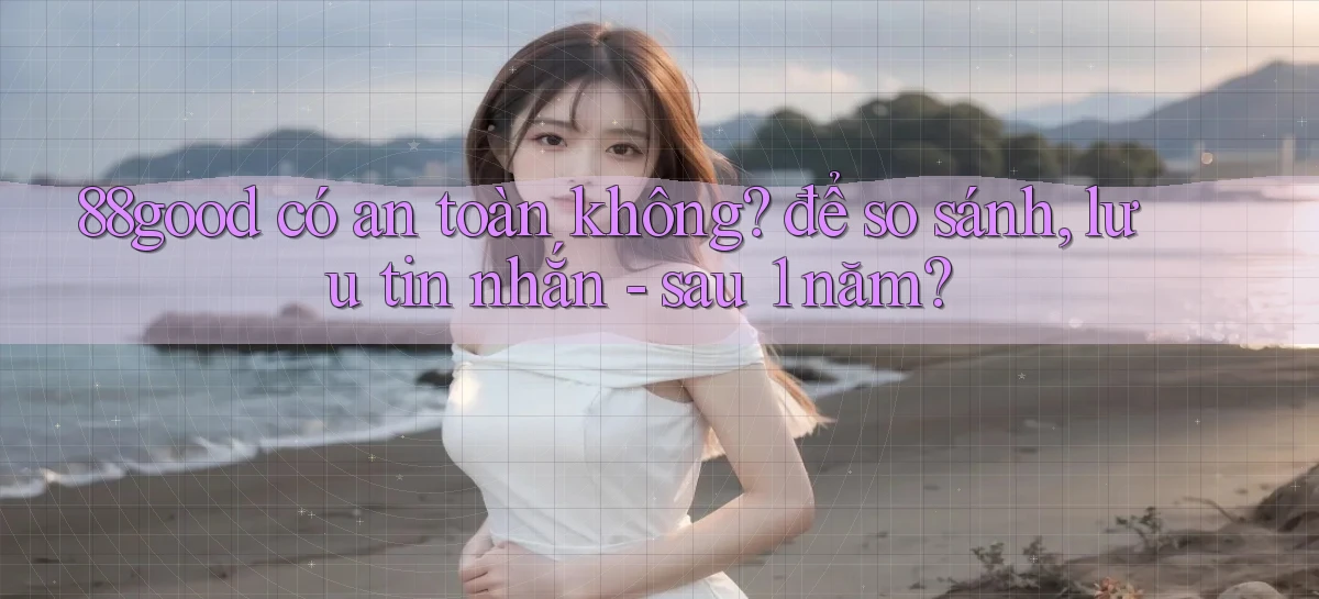 88good có an toàn không để so sánh, lưu tin nhắn   sau 1 năm
