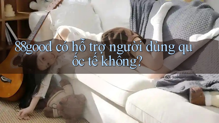 88good có hỗ trợ người dùng quốc tế không? 88good có hỗ trợ người dùng quốc tế không?