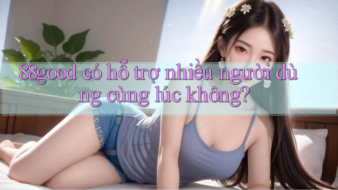 88good có hỗ trợ nhiều người dùng cùng lúc không? 88good có hỗ trợ nhiều người dùng cùng lúc không?