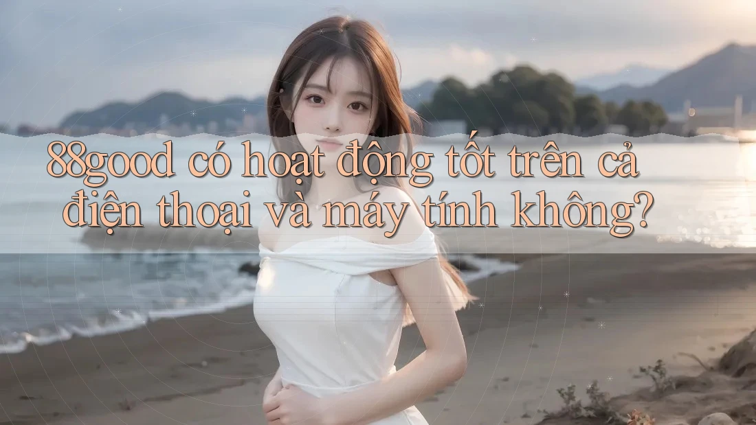 88good có hoạt động tốt trên cả điện thoại và máy tính không? 88good có hoạt động tốt trên cả điện thoại và máy tính không?