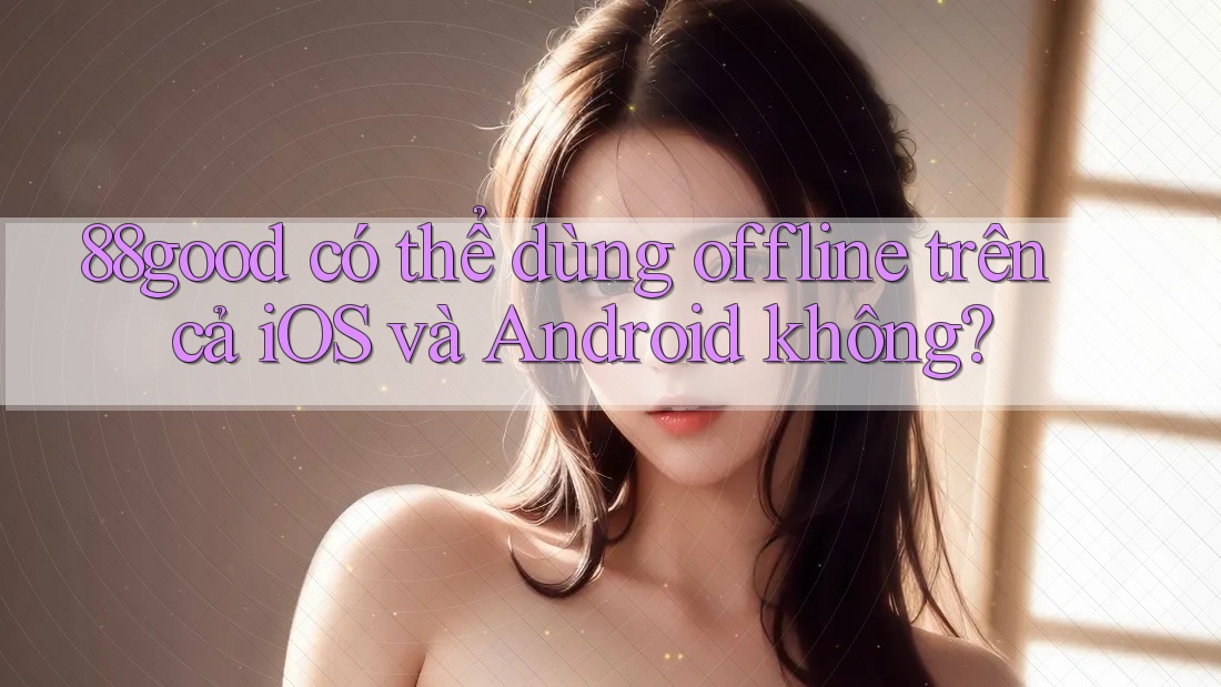 88good có thể dùng offline trên cả iOS và Android không? 88good có thể dùng offline trên cả iOS và Android không?