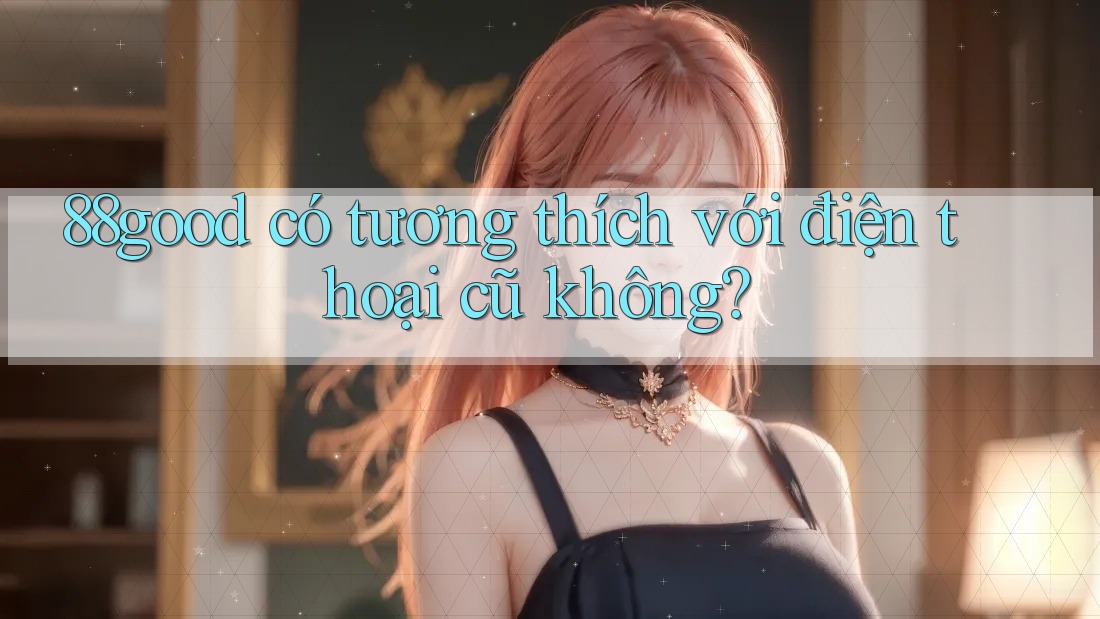 88good có tương thích với điện thoại cũ không? 88good có tương thích với điện thoại cũ không?