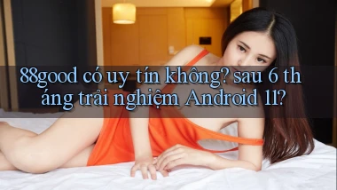 88good có uy tín không sau 6 tháng trải nghiệm Android 11