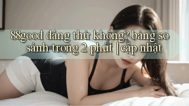 88good đáng thử không bảng so sánh trong 2 phút cập nhật