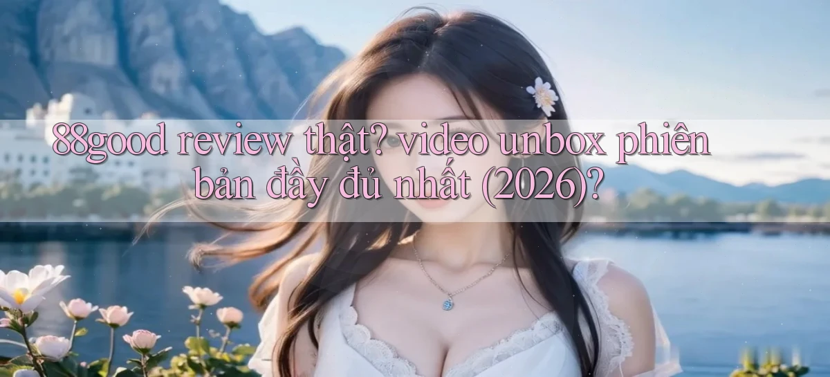88good review thật video unbox phiên bản đầy đủ nhất (2026)