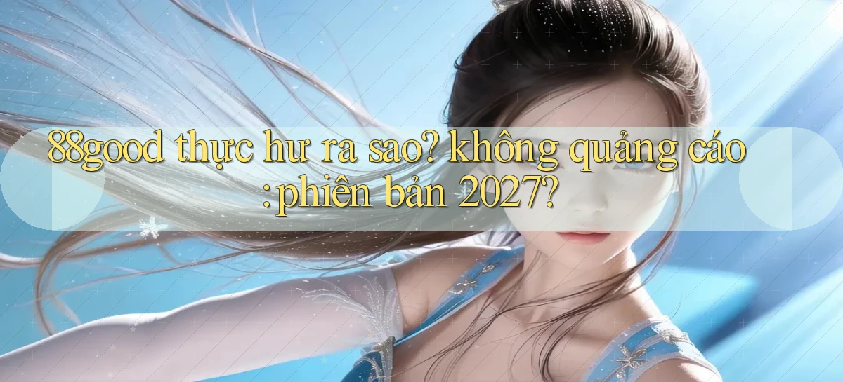 88good thực hư ra sao không quảng cáo phiên bản 2027