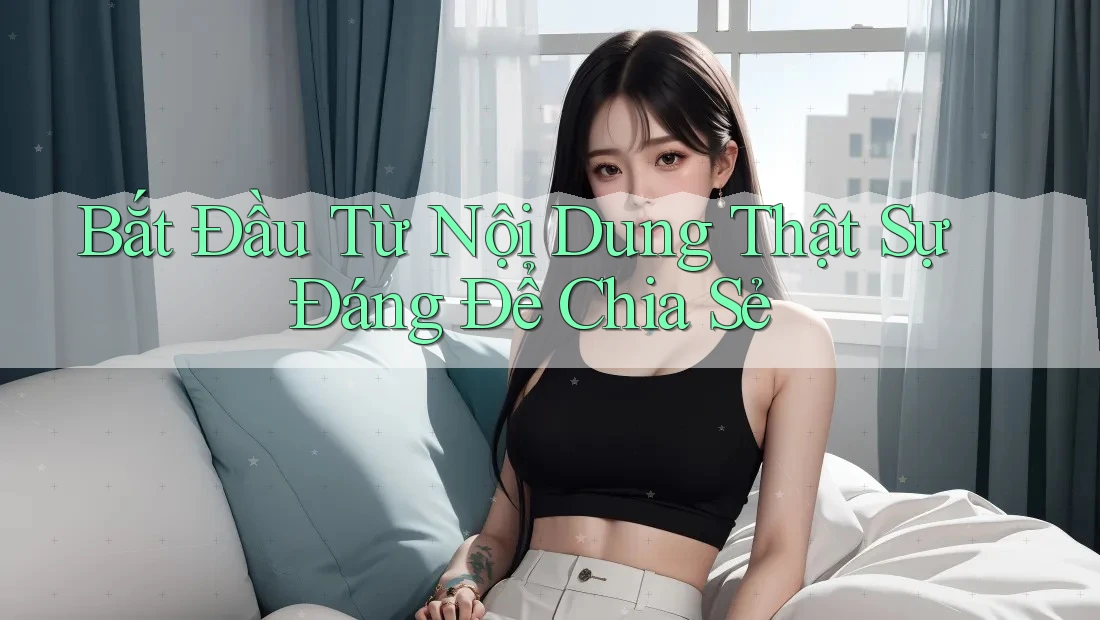 Bắt Đầu Từ Nội Dung Thật Sự Đáng Để Chia Sẻ Bắt Đầu Từ Nội Dung Thật Sự Đáng Để Chia Sẻ