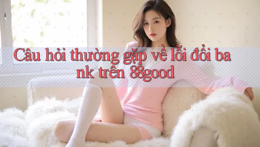 Câu hỏi thường gặp về lỗi đổi bank trên 88good