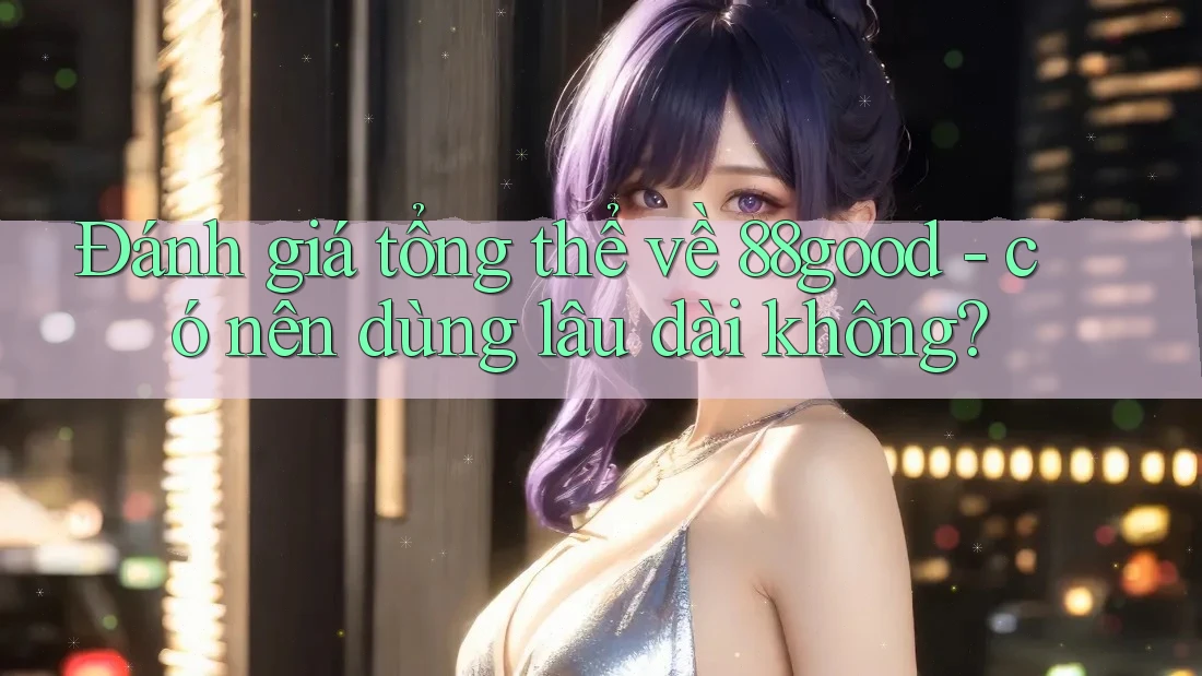 Đánh giá tổng thể về 88good - có nên dùng lâu dài không?