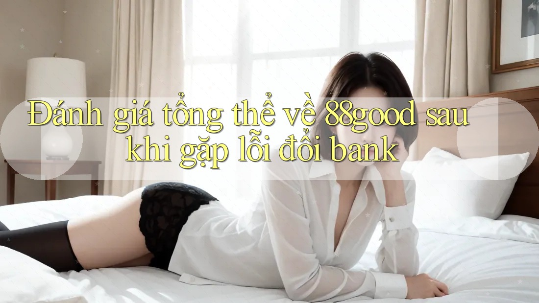Đánh giá tổng thể về 88good sau khi gặp lỗi đổi bank