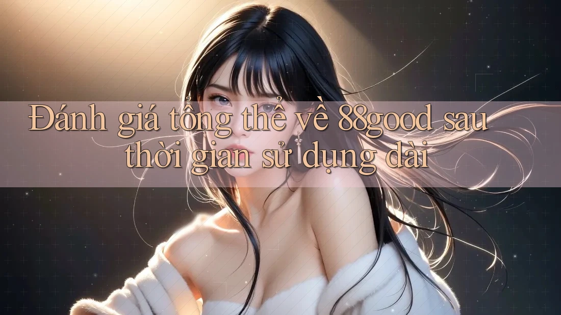 Đánh giá tổng thể về 88good sau thời gian sử dụng dài Đánh giá tổng thể về 88good sau thời gian sử dụng dài