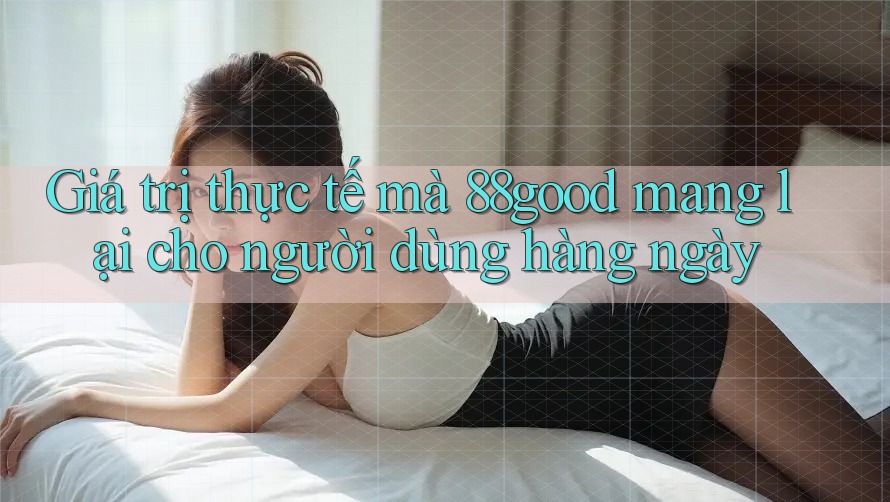 Giá trị thực tế mà 88good mang lại cho người dùng hàng ngày Giá trị thực tế mà 88good mang lại cho người dùng hàng ngày
