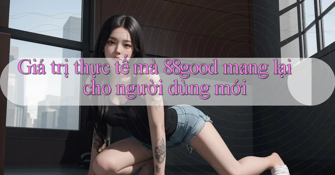 Giá trị thực tế mà 88good mang lại cho người dùng mới