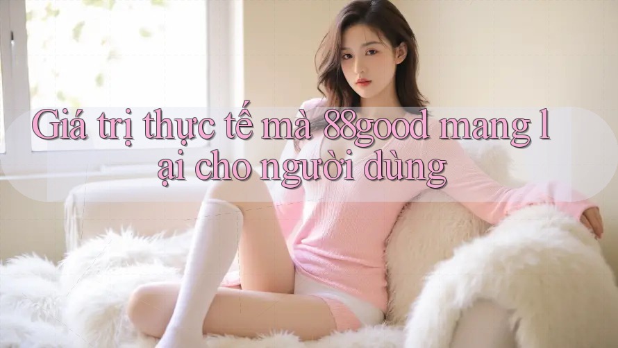 Giá trị thực tế mà 88good mang lại cho người dùng Giá trị thực tế mà 88good mang lại cho người dùng