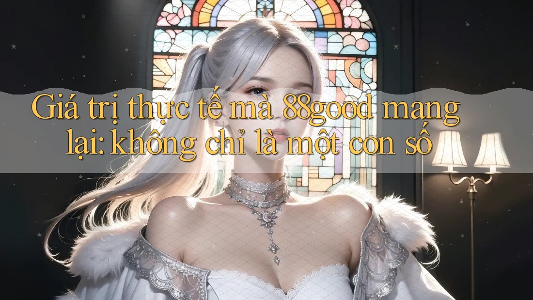 Giá trị thực tế mà 88good mang lại: không chỉ là một con số